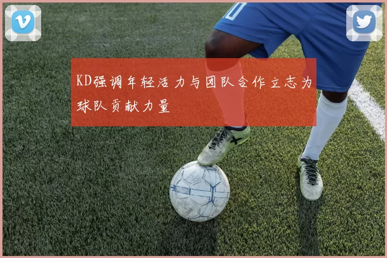 KD强调年轻活力与团队合作立志为球队贡献力量