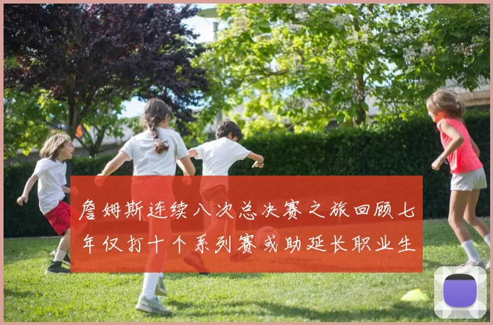 詹姆斯连续八次总决赛之旅回顾七年仅打十个系列赛或助延长职业生涯