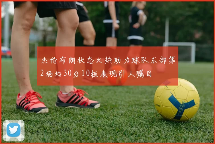 杰伦布朗状态火热助力球队东部第2场均30分10板表现引人瞩目